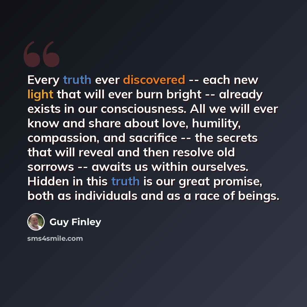 “Every truth ever discovered -- each new light that will ever burn bright -- already exists in our consciousness. All we will ever know and share about love, humility, compassion, and sacrifice -- the secrets that will reveal and then resolve old sorrows -- awaits us within ourselves. Hidden in…” quote by Guy Finley
