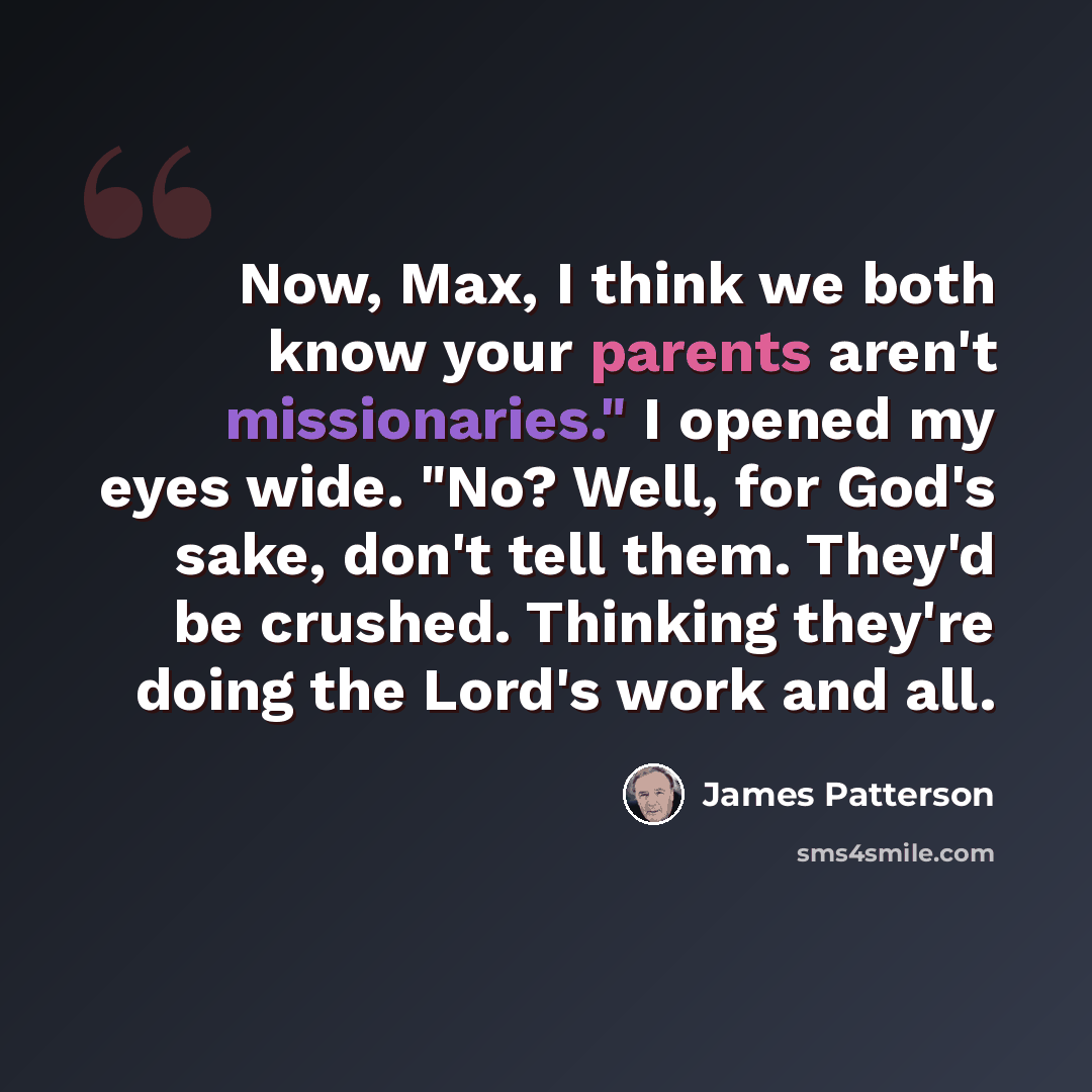 “Now, Max, I think we both know your parents aren't missionaries." I opened my eyes wide. "No? Well, for God's sake, don't tell them. They'd be crushed. Thinking they're doing the Lord's work and all.” quote by James Patterson