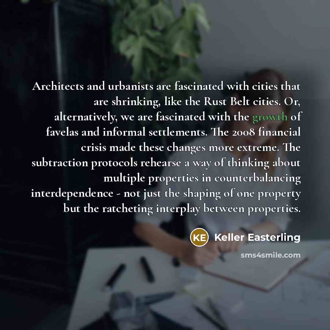 “Architects and urbanists are fascinated with cities that are shrinking, like the Rust Belt cities. Or, alternatively, we are fascinated with the growth of favelas and informal settlements. The 2008 financial crisis made these changes more extreme. The subtraction protocols rehearse a way of…” quote by Keller Easterling