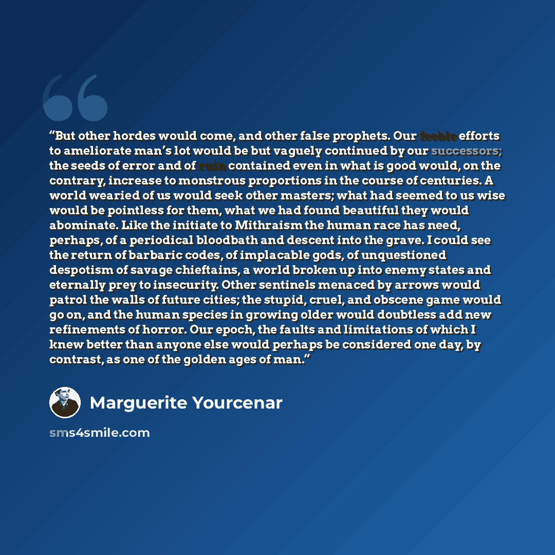 “But other hordes would come, and other false prophets. Our feeble efforts to ameliorate man’s lot would be but vaguely continued by our successors; the seeds of error and of ruin contained even in what is good would, on the contrary, increase to monstrous proportions in the course of centuries. A…” quote by Marguerite Yourcenar