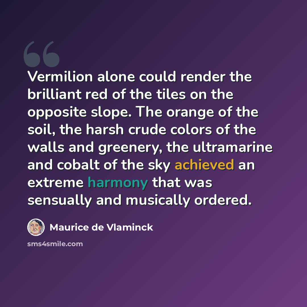 “Vermilion alone could render the brilliant red of the tiles on the opposite slope. The orange of the soil, the harsh crude colors of the walls and greenery, the ultramarine and cobalt of the sky achieved an extreme harmony that was sensually and musically ordered.” quote by Maurice de Vlaminck