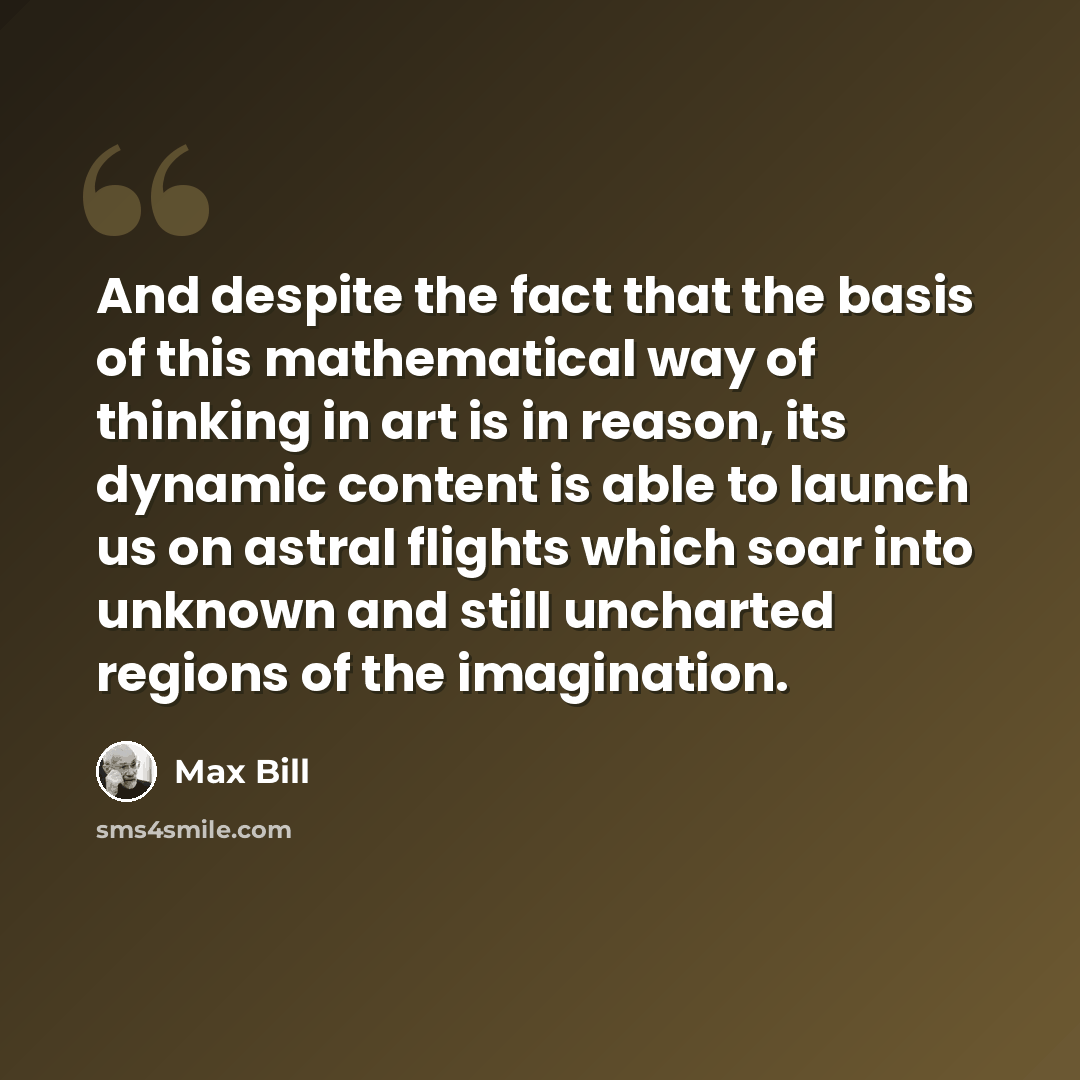 “And despite the fact that the basis of this mathematical way of thinking in art is in reason, its dynamic content is able to launch us on astral flights which soar into unknown and still uncharted regions of the imagination.” quote by Max Bill