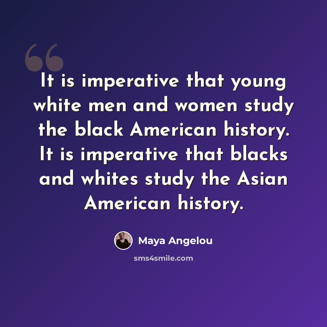 “It is imperative that young white men and women study the black American history. It is imperative that blacks and whites study the Asian American history.” quote by Maya Angelou