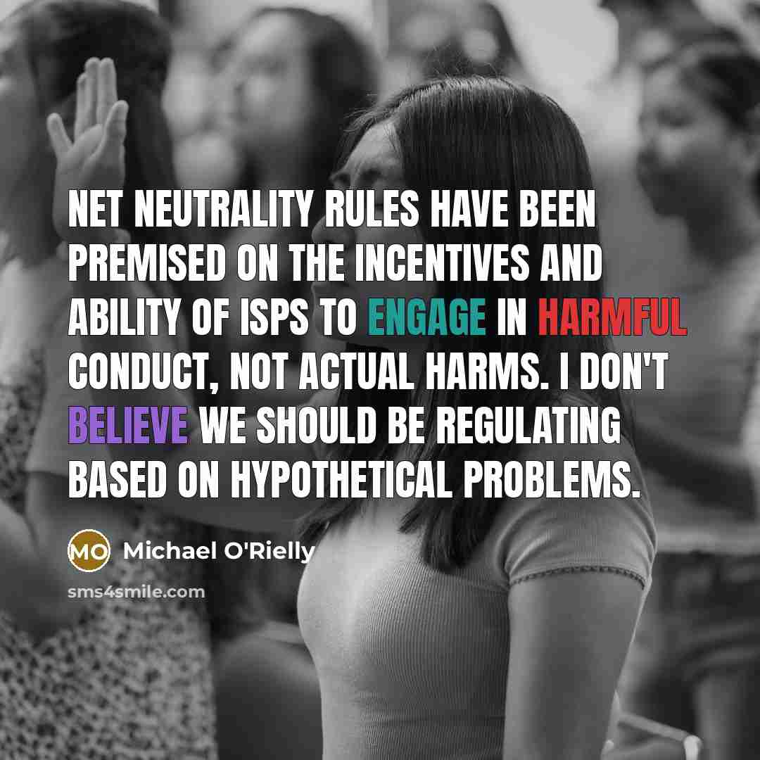 “Net neutrality rules have been premised on the incentives and ability of ISPs to engage in harmful conduct, not actual harms. I don't believe we should be regulating based on hypothetical problems.” quote by Michael O'Rielly