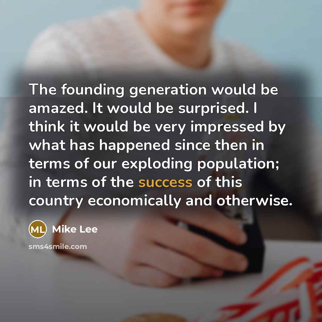 “The founding generation would be amazed. It would be surprised. I think it would be very impressed by what has happened since then in terms of our exploding population; in terms of the success of this country economically and otherwise.” quote by Mike Lee