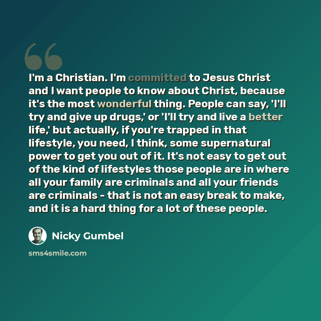 “I'm a Christian. I'm committed to Jesus Christ and I want people to know about Christ, because it's the most wonderful thing. People can say, 'I'll try and give up drugs,' or 'I'll try and live a better life,' but actually, if you're trapped in that lifestyle, you need, I think, some supernatural…” quote by Nicky Gumbel