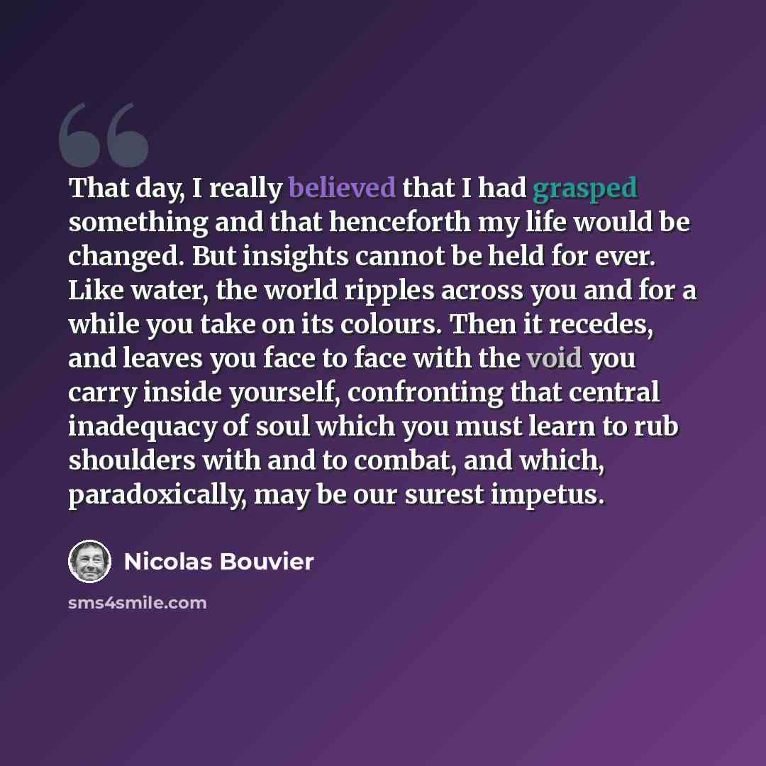 “That day, I really believed that I had grasped something and that henceforth my life would be changed. But insights cannot be held for ever. Like water, the world ripples across you and for a while you take on its colours. Then it recedes, and leaves you face to face with the void you carry inside…” quote by Nicolas Bouvier