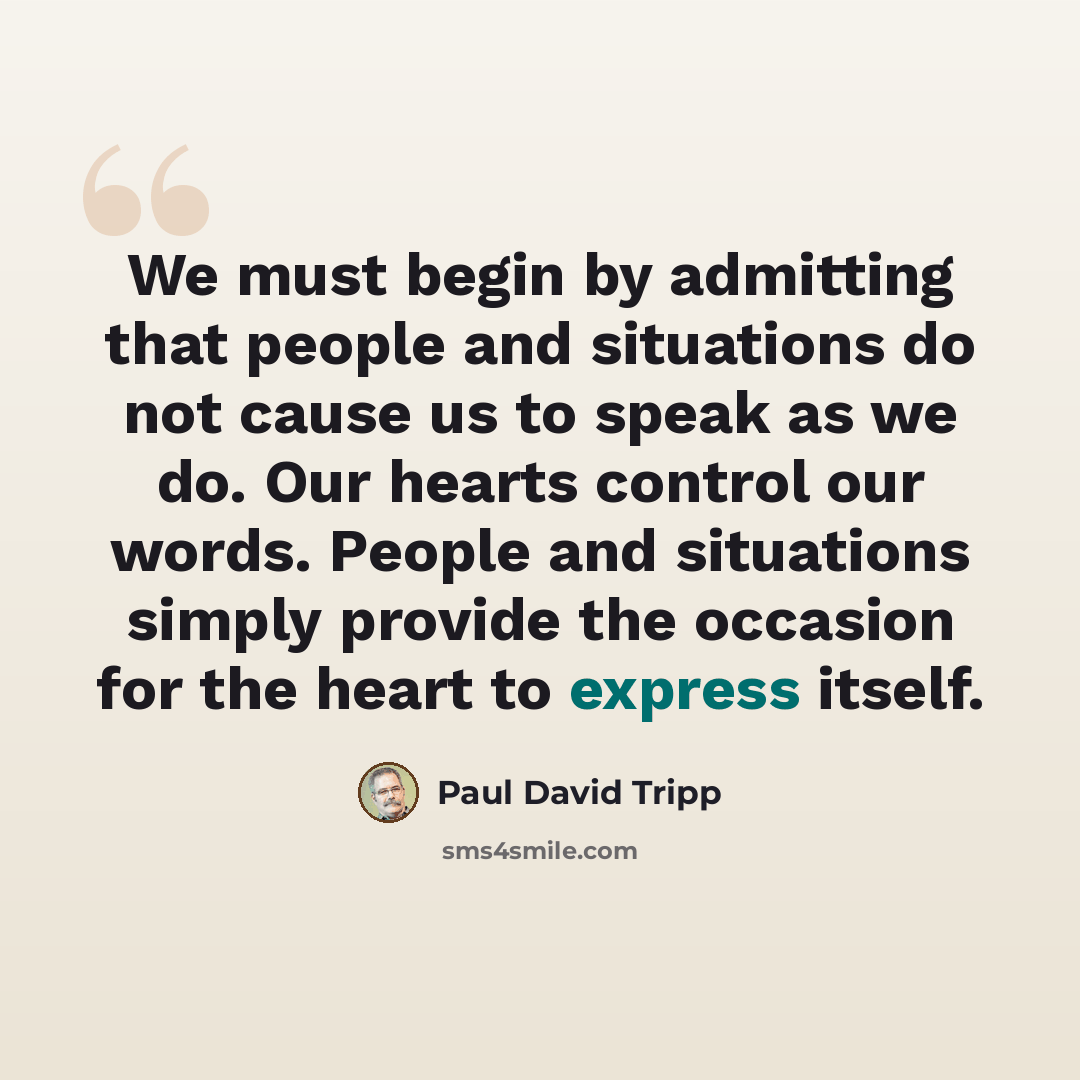 “We must begin by admitting that people and situations do not cause us to speak as we do. Our hearts control our words. People and situations simply provide the occasion for the heart to express itself.” quote by Paul David Tripp