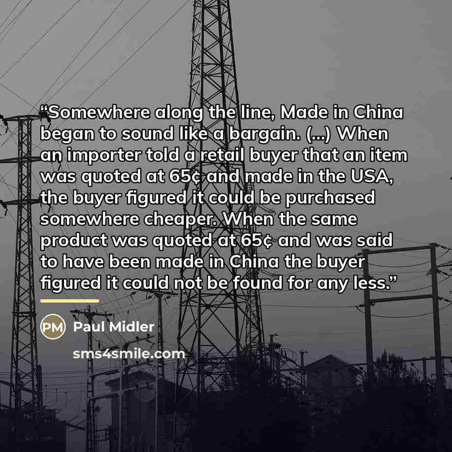 “Somewhere along the line, Made in China began to sound like a bargain. (...) When an importer told a retail buyer that an item was quoted at 65¢ and made in the USA, the buyer figured it could be purchased somewhere cheaper. When the same product was quoted at 65¢ and was said to have been made in…” quote by Paul Midler