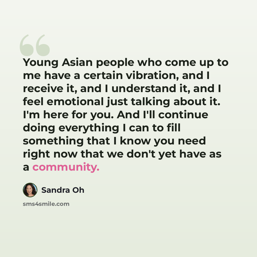 “Young Asian people who come up to me have a certain vibration, and I receive it, and I understand it, and I feel emotional just talking about it. I'm here for you. And I'll continue doing everything I can to fill something that I know you need right now that we don't yet have as a community.” quote by Sandra Oh