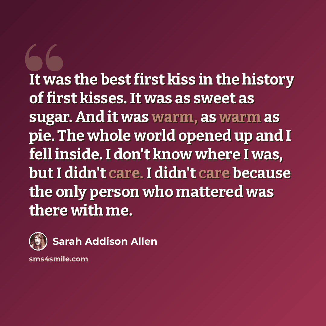 “It was the best first kiss in the history of first kisses. It was as sweet as sugar. And it was warm, as warm as pie. The whole world opened up and I fell inside. I don't know where I was, but I didn't care. I didn't care because the only person who mattered was there with me.” quote by Sarah Addison Allen