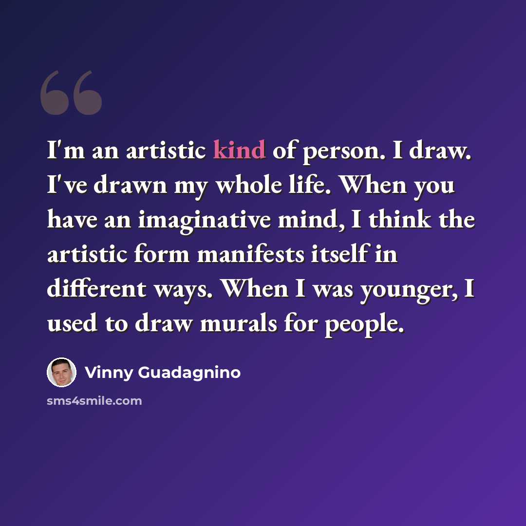 “I'm an artistic kind of person. I draw. I've drawn my whole life. When you have an imaginative mind, I think the artistic form manifests itself in different ways. When I was younger, I used to draw murals for people.” quote by Vinny Guadagnino