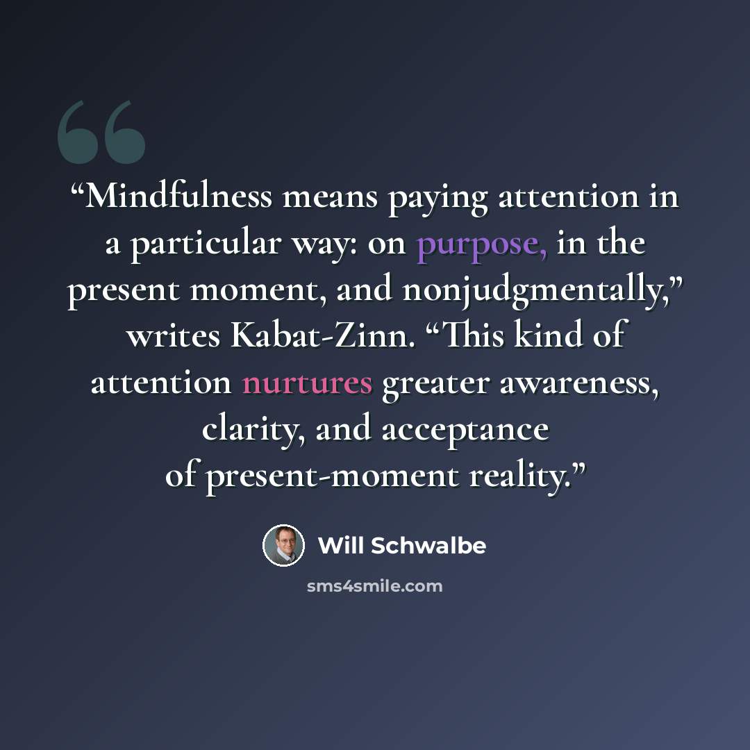 “Mindfulness means paying attention in a particular way: on purpose, in the present moment, and nonjudgmentally,” writes Kabat-Zinn. “This kind of attention nurtures greater awareness, clarity, and acceptance of present-moment reality.” quote by Will Schwalbe