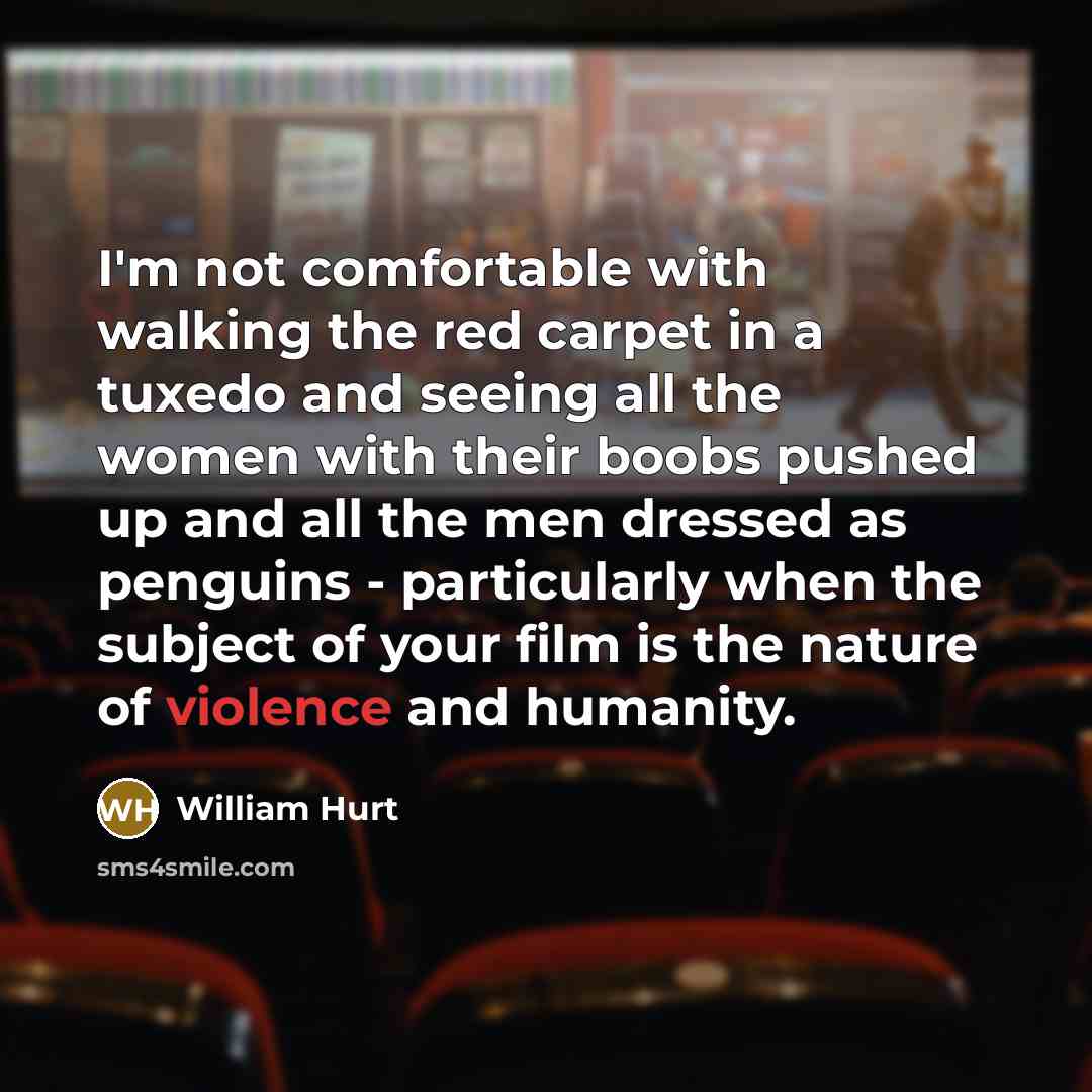 “I'm not comfortable with walking the red carpet in a tuxedo and seeing all the women with their boobs pushed up and all the men dressed as penguins - particularly when the subject of your film is the nature of violence and humanity.” quote by William Hurt