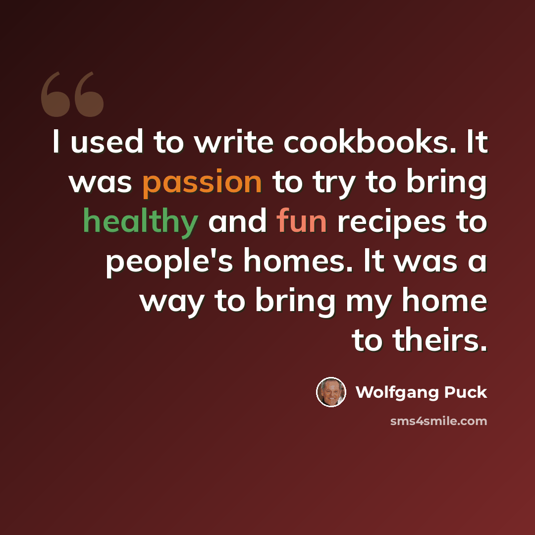“I used to write cookbooks. It was passion to try to bring healthy and fun recipes to people's homes. It was a way to bring my home to theirs.” quote by Wolfgang Puck