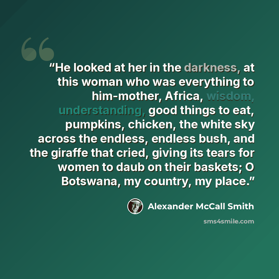 “He looked at her in the darkness, at this woman who was everything to him-mother, Africa, wisdom, understanding, good things to eat, pumpkins, chicken, the white sky across the endless, endless bush, and the giraffe that cried, giving its tears for women to daub on their baskets; O Botswana, my…” quote by Alexander McCall Smith