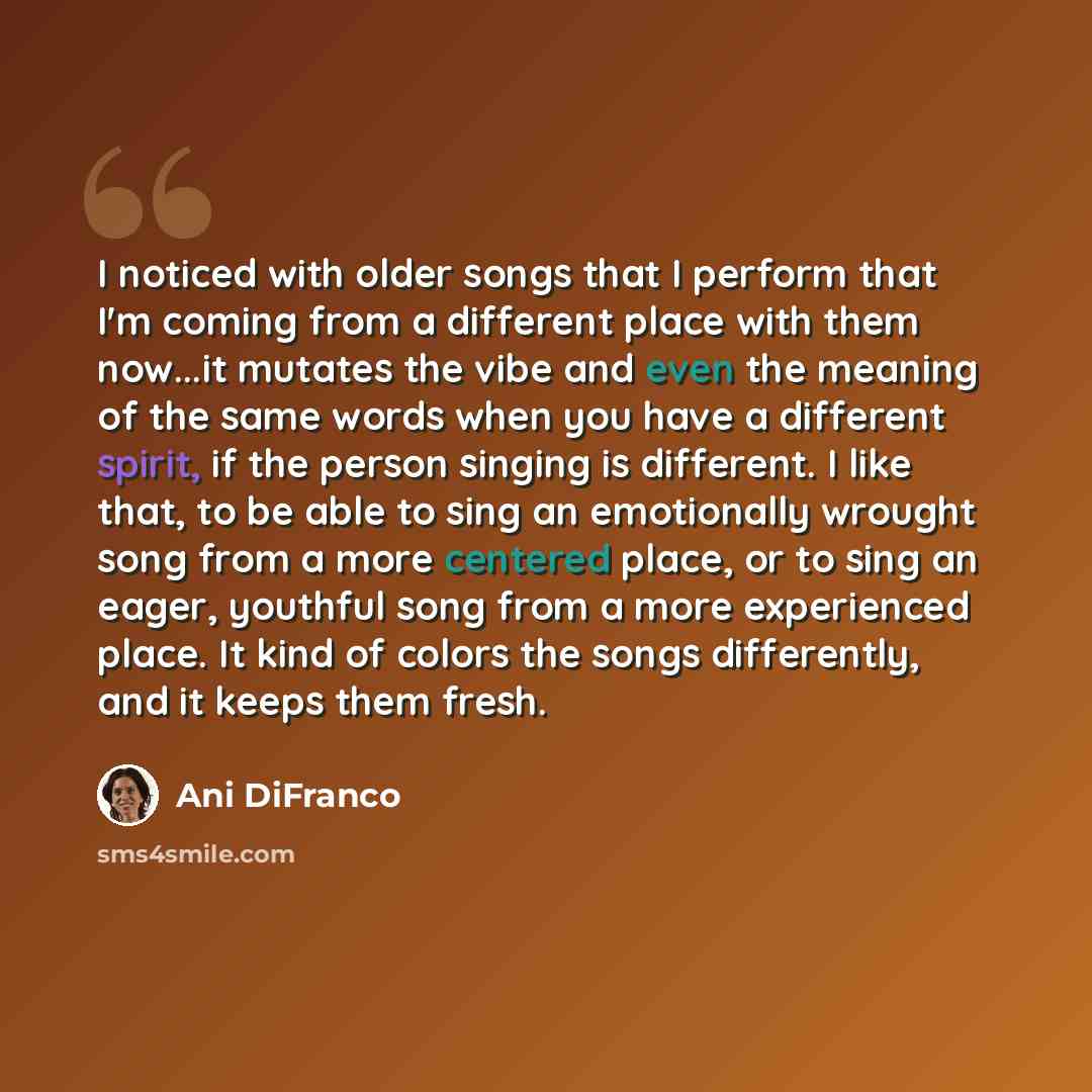 “I noticed with older songs that I perform that I'm coming from a different place with them now...it mutates the vibe and even the meaning of the same words when you have a different spirit, if the person singing is different. I like that, to be able to sing an emotionally wrought song from a more…” quote by Ani DiFranco
