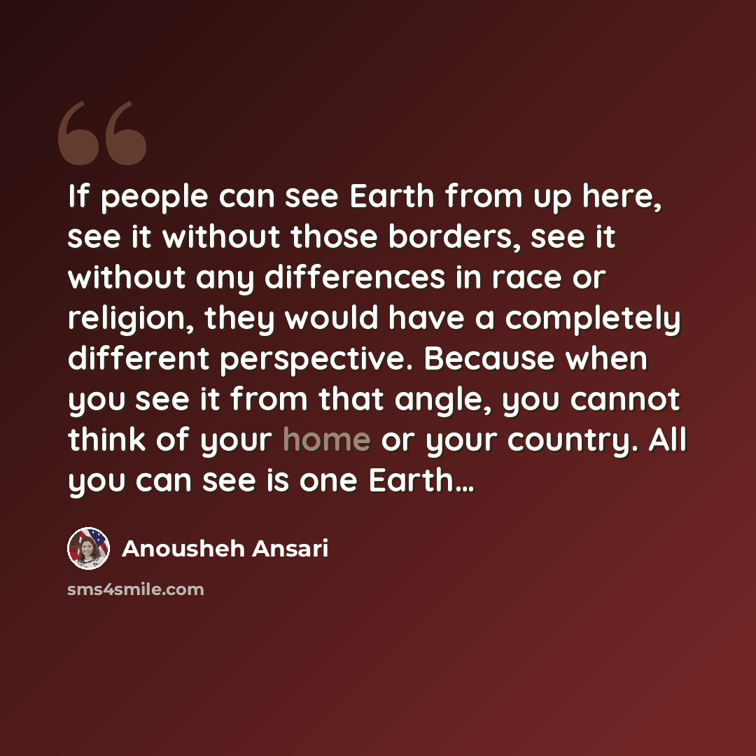 “If people can see Earth from up here, see it without those borders, see it without any differences in race or religion, they would have a completely different perspective. Because when you see it from that angle, you cannot think of your home or your country. All you can see is one Earth…” quote by Anousheh Ansari