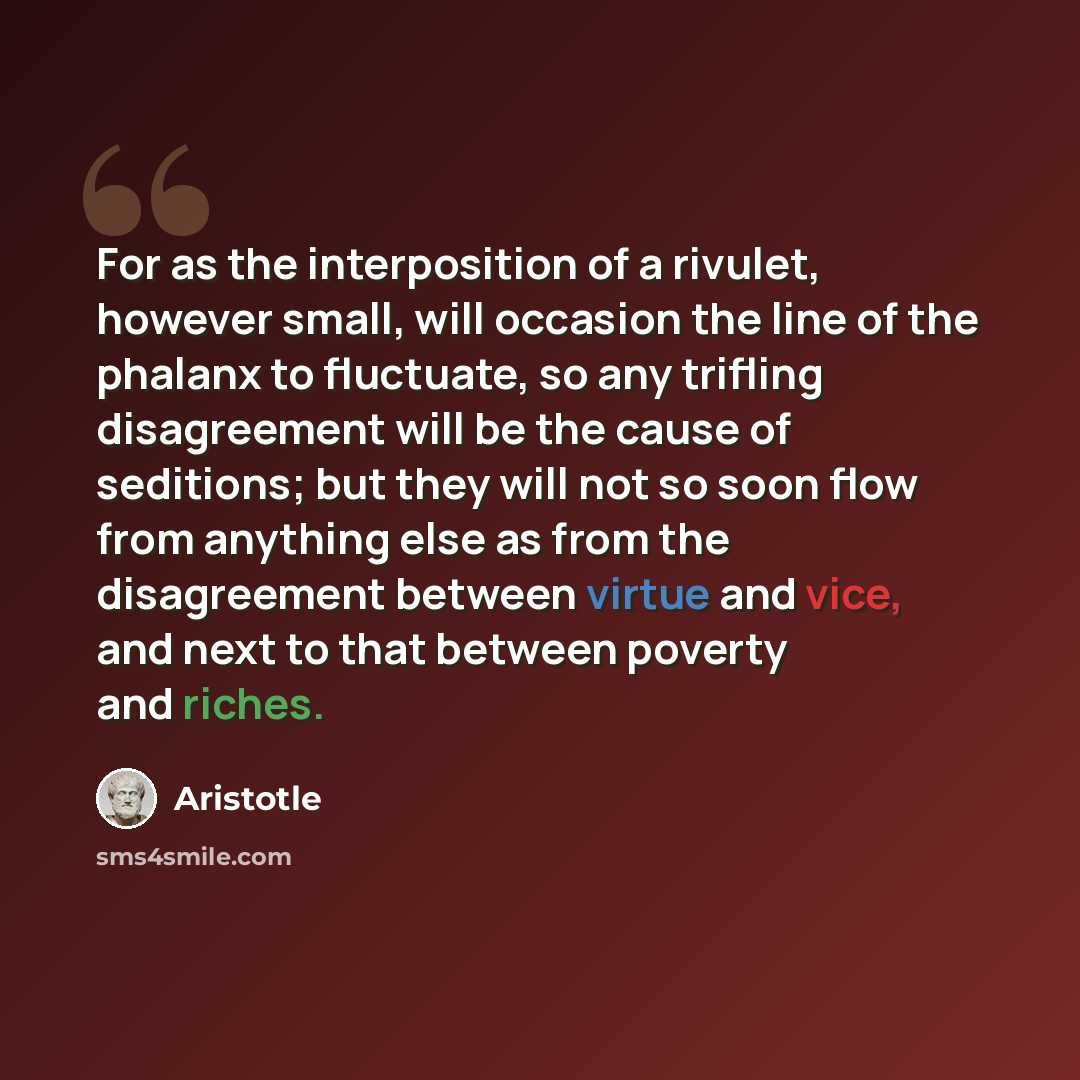 “For as the interposition of a rivulet, however small, will occasion the line of the phalanx to fluctuate, so any trifling disagreement will be the cause of seditions; but they will not so soon flow from anything else as from the disagreement between virtue and vice, and next to that between…” quote by Aristotle