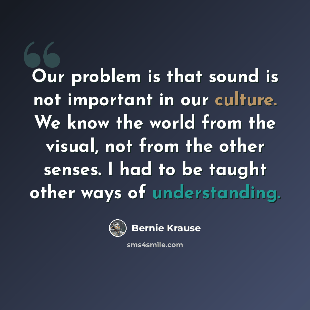 “Our problem is that sound is not important in our culture. We know the world from the visual, not from the other senses. I had to be taught other ways of understanding.” quote by Bernie Krause