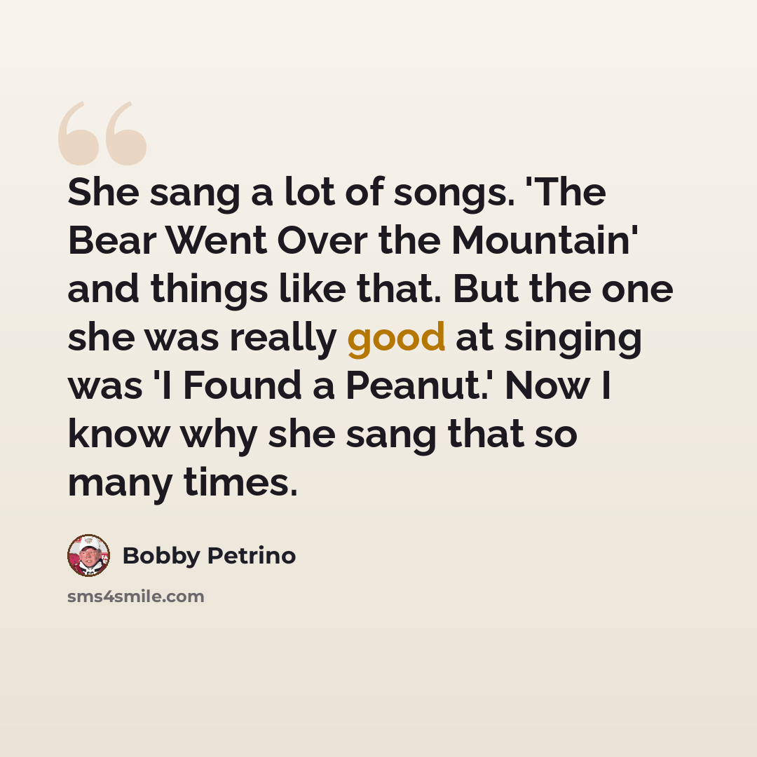“She sang a lot of songs. 'The Bear Went Over the Mountain' and things like that. But the one she was really good at singing was 'I Found a Peanut.' Now I know why she sang that so many times.” quote by Bobby Petrino