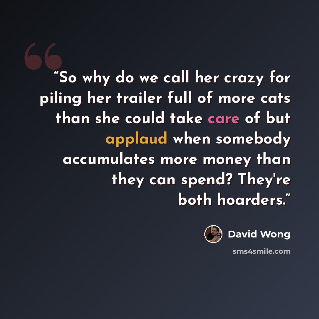 “So why do we call her crazy for piling her trailer full of more cats than she could take care of but applaud when somebody accumulates more money than they can spend? They're both hoarders.” quote by David Wong
