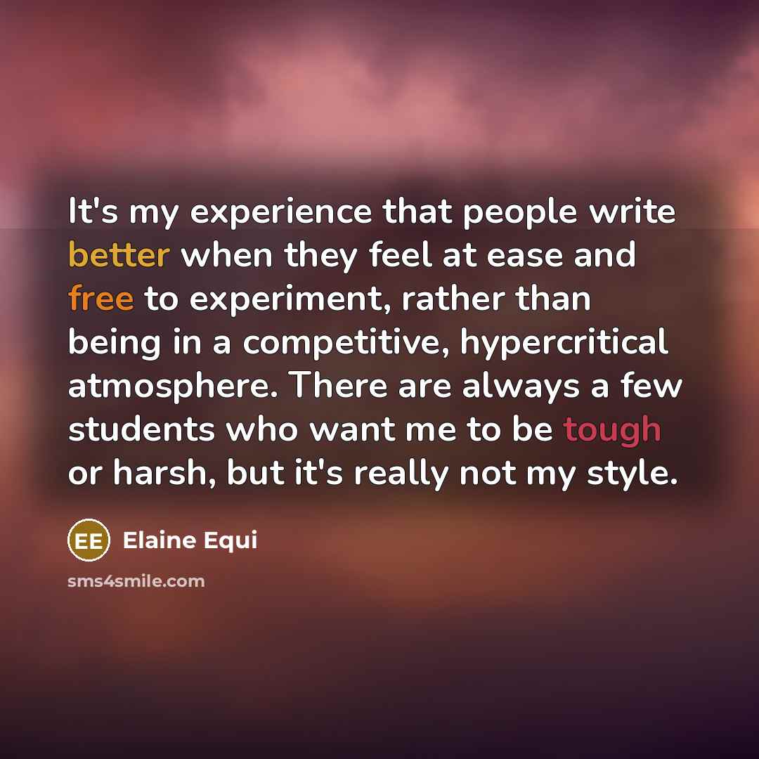 “It's my experience that people write better when they feel at ease and free to experiment, rather than being in a competitive, hypercritical atmosphere. There are always a few students who want me to be tough or harsh, but it's really not my style.” quote by Elaine Equi