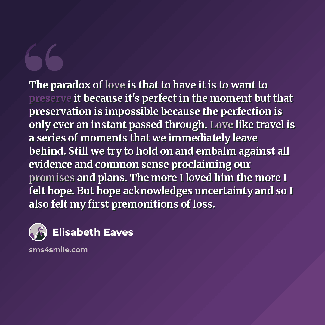 “The paradox of love is that to have it is to want to preserve it because it's perfect in the moment but that preservation is impossible because the perfection is only ever an instant passed through. Love like travel is a series of moments that we immediately leave behind. Still we try to hold on…” quote by Elisabeth Eaves