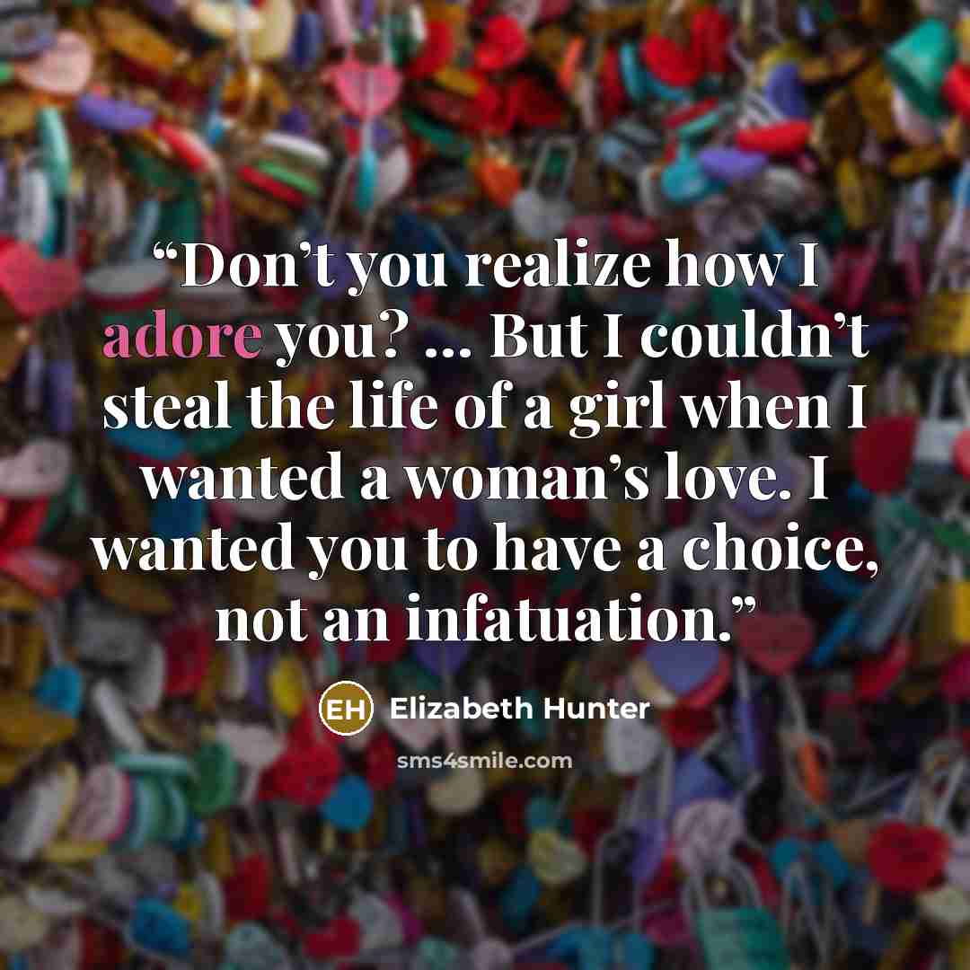 “Don’t you realize how I adore you? … But I couldn’t steal the life of a girl when I wanted a woman’s love. I wanted you to have a choice, not an infatuation.” quote by Elizabeth Hunter