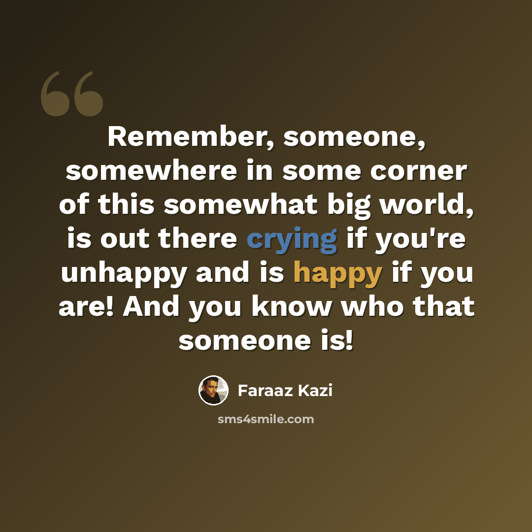 “Remember, someone, somewhere in some corner of this somewhat big world, is out there crying if you're unhappy and is happy if you are! And you know who that someone is!” quote by Faraaz Kazi
