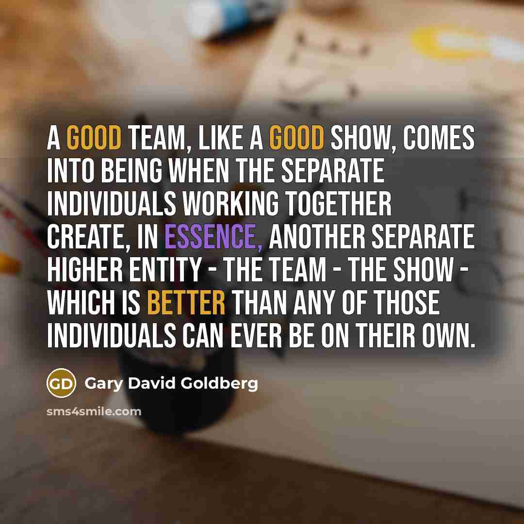 “A good team, like a good show, comes into being when the separate individuals working together create, in essence, another separate higher entity - the team - the show - which is better than any of those individuals can ever be on their own.” quote by Gary David Goldberg