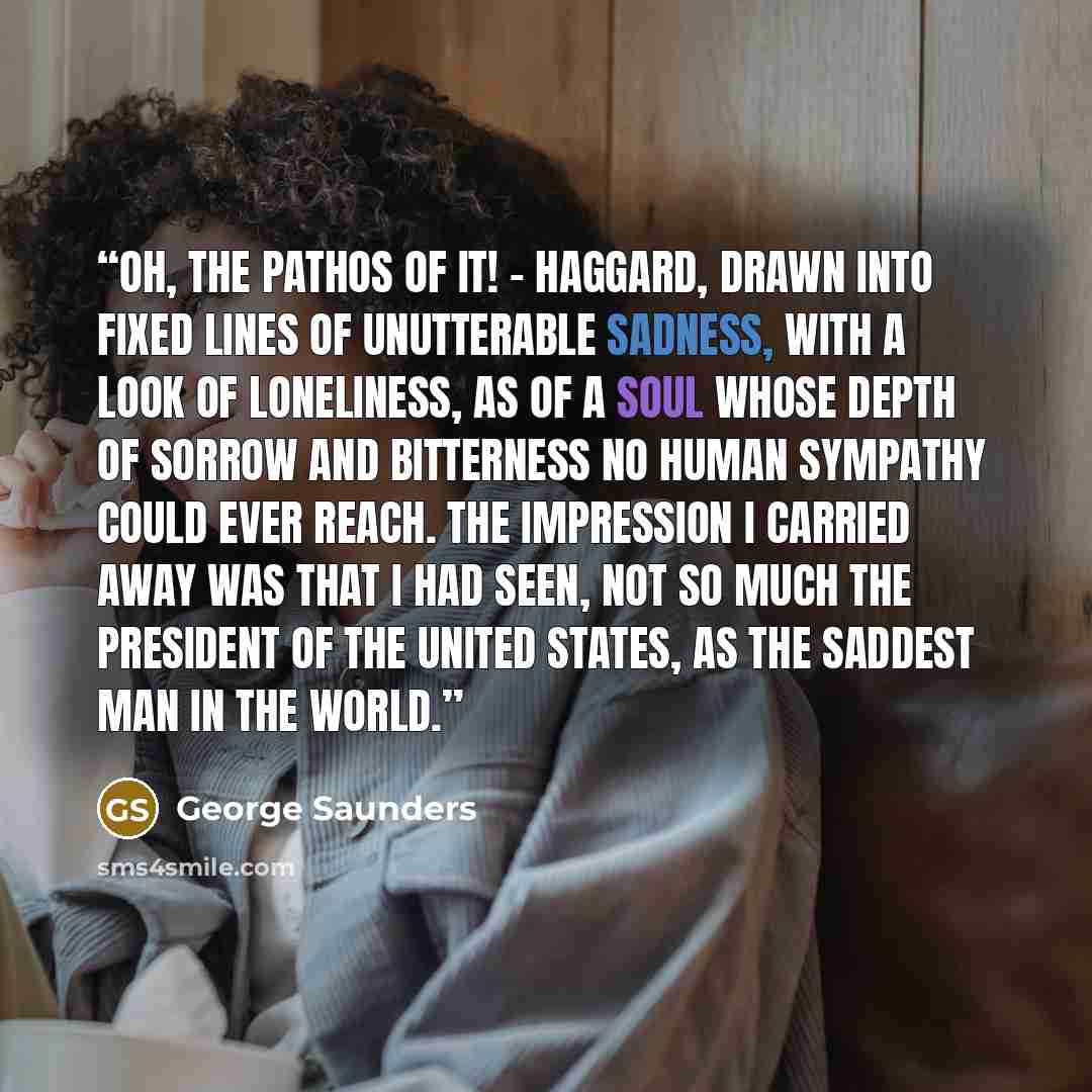 “Oh, the pathos of it! - haggard, drawn into fixed lines of unutterable sadness, with a look of loneliness, as of a soul whose depth of sorrow and bitterness no human sympathy could ever reach. The impression I carried away was that I had seen, not so much the President of the United States, as the…” quote by George Saunders
