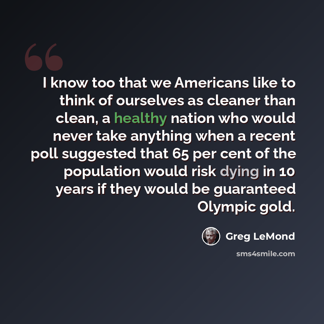 “I know too that we Americans like to think of ourselves as cleaner than clean, a healthy nation who would never take anything when a recent poll suggested that 65 per cent of the population would risk dying in 10 years if they would be guaranteed Olympic gold.” quote by Greg LeMond