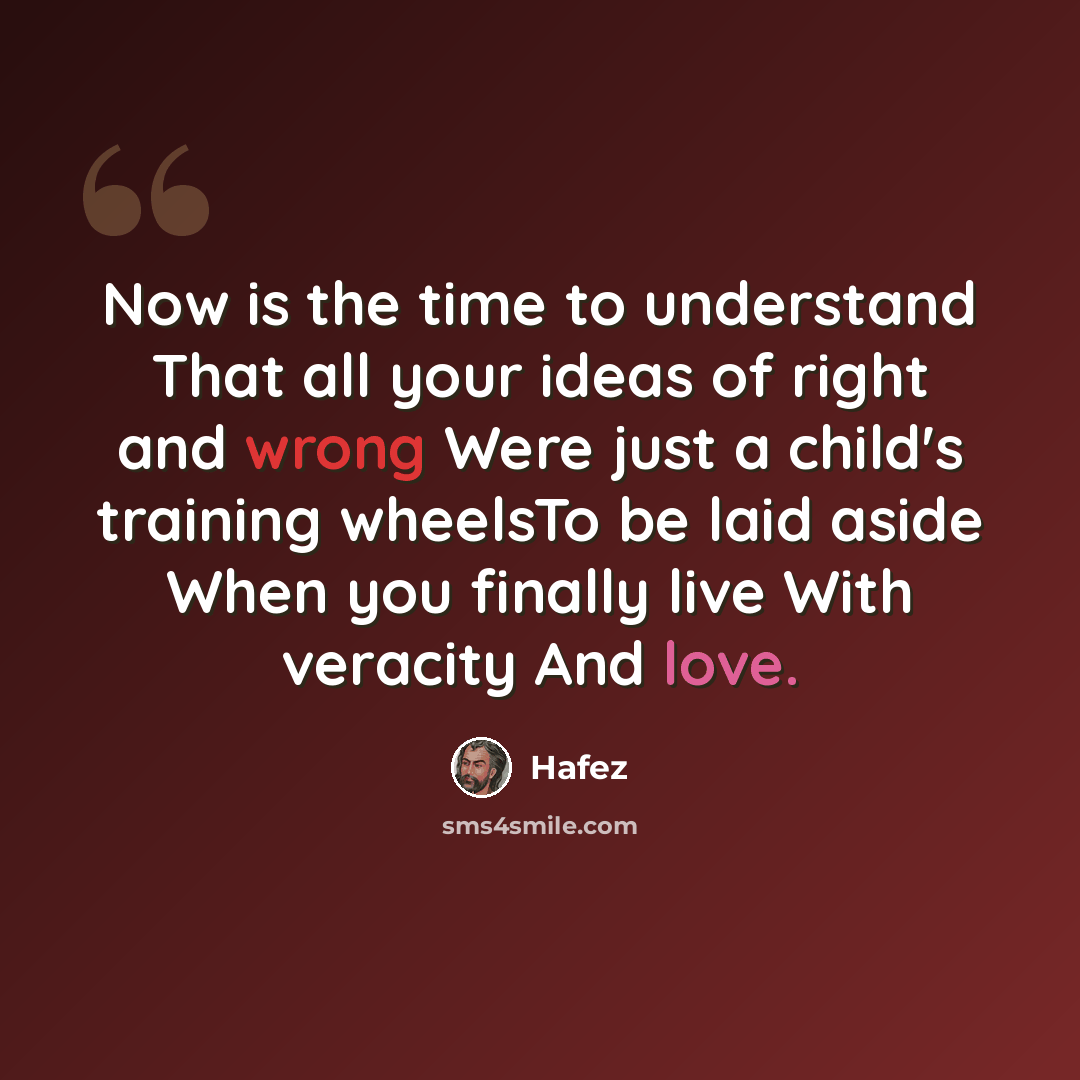 “Now is the time to understand That all your ideas of right and wrong Were just a child's training wheelsTo be laid aside When you finally live With veracity And love.” quote by Hafez
