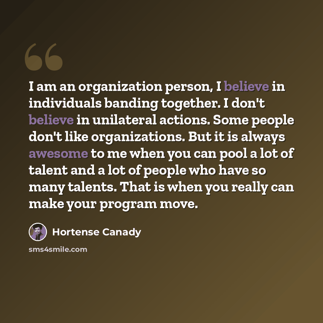 “I am an organization person, I believe in individuals banding together. I don't believe in unilateral actions. Some people don't like organizations. But it is always awesome to me when you can pool a lot of talent and a lot of people who have so many talents. That is when you really can make your…” quote by Hortense Canady