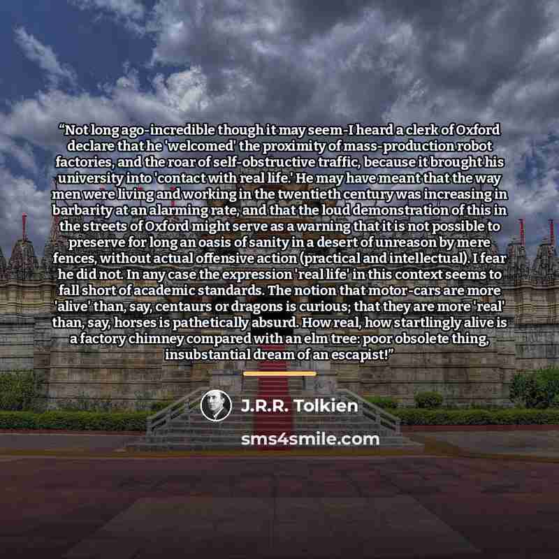 “Not long ago-incredible though it may seem-I heard a clerk of Oxford declare that he 'welcomed' the proximity of mass-production robot factories, and the roar of self-obstructive traffic, because it brought his university into 'contact with real life.' He may have meant that the way men were…” quote by J.R.R. Tolkien