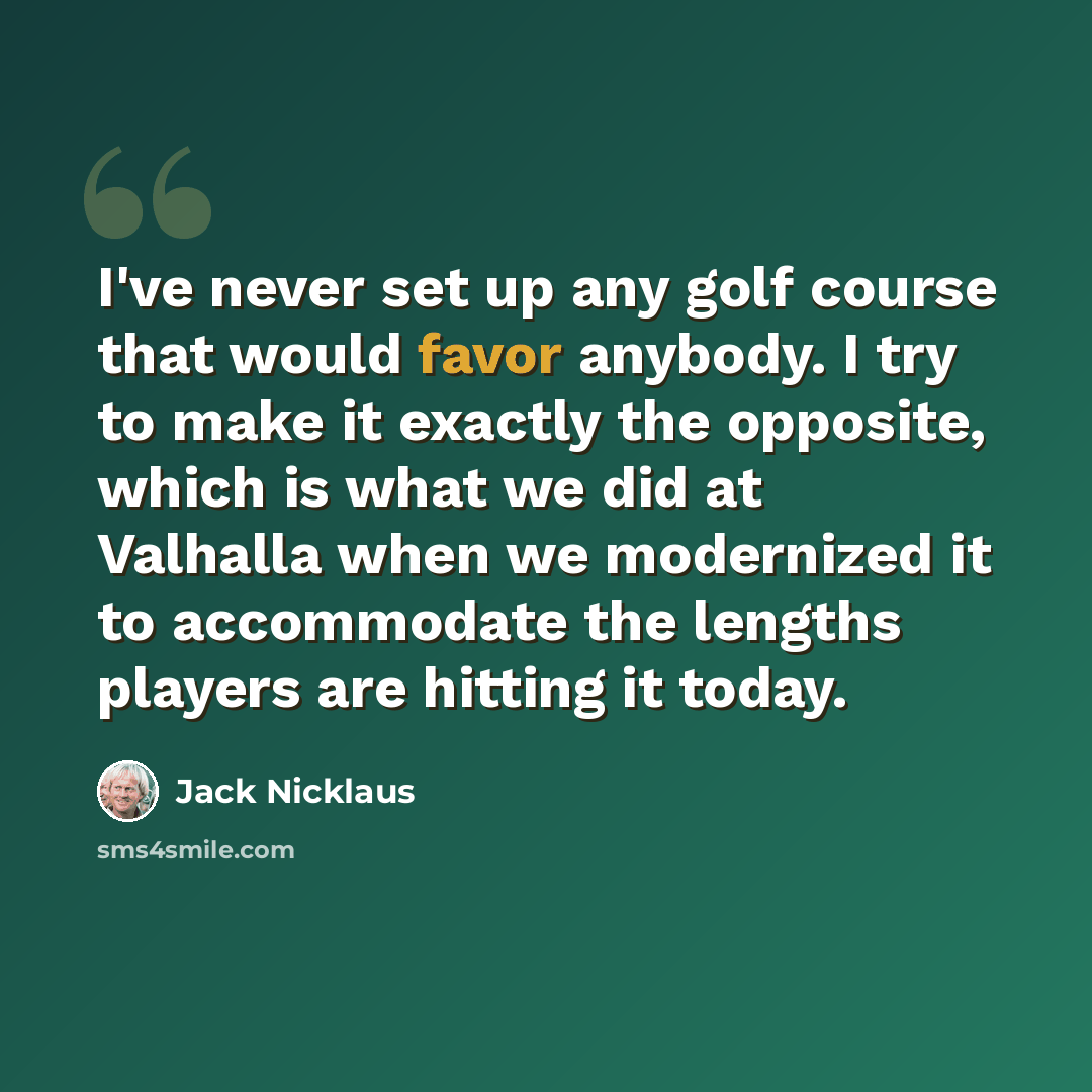 “I've never set up any golf course that would favor anybody. I try to make it exactly the opposite, which is what we did at Valhalla when we modernized it to accommodate the lengths players are hitting it today.” quote by Jack Nicklaus