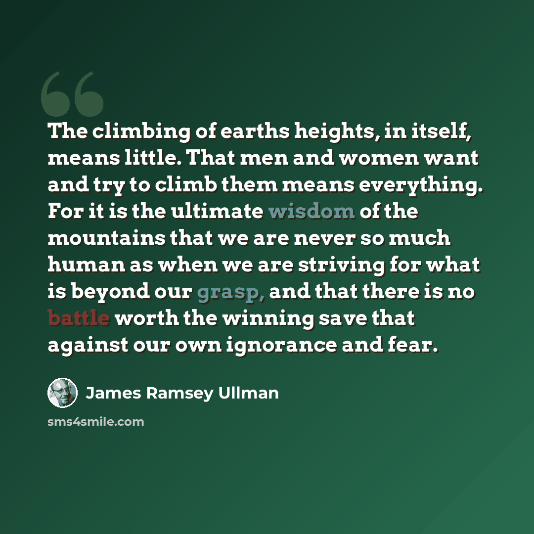 “The climbing of earths heights, in itself, means little. That men and women want and try to climb them means everything. For it is the ultimate wisdom of the mountains that we are never so much human as when we are striving for what is beyond our grasp, and that there is no battle worth the…” quote by James Ramsey Ullman