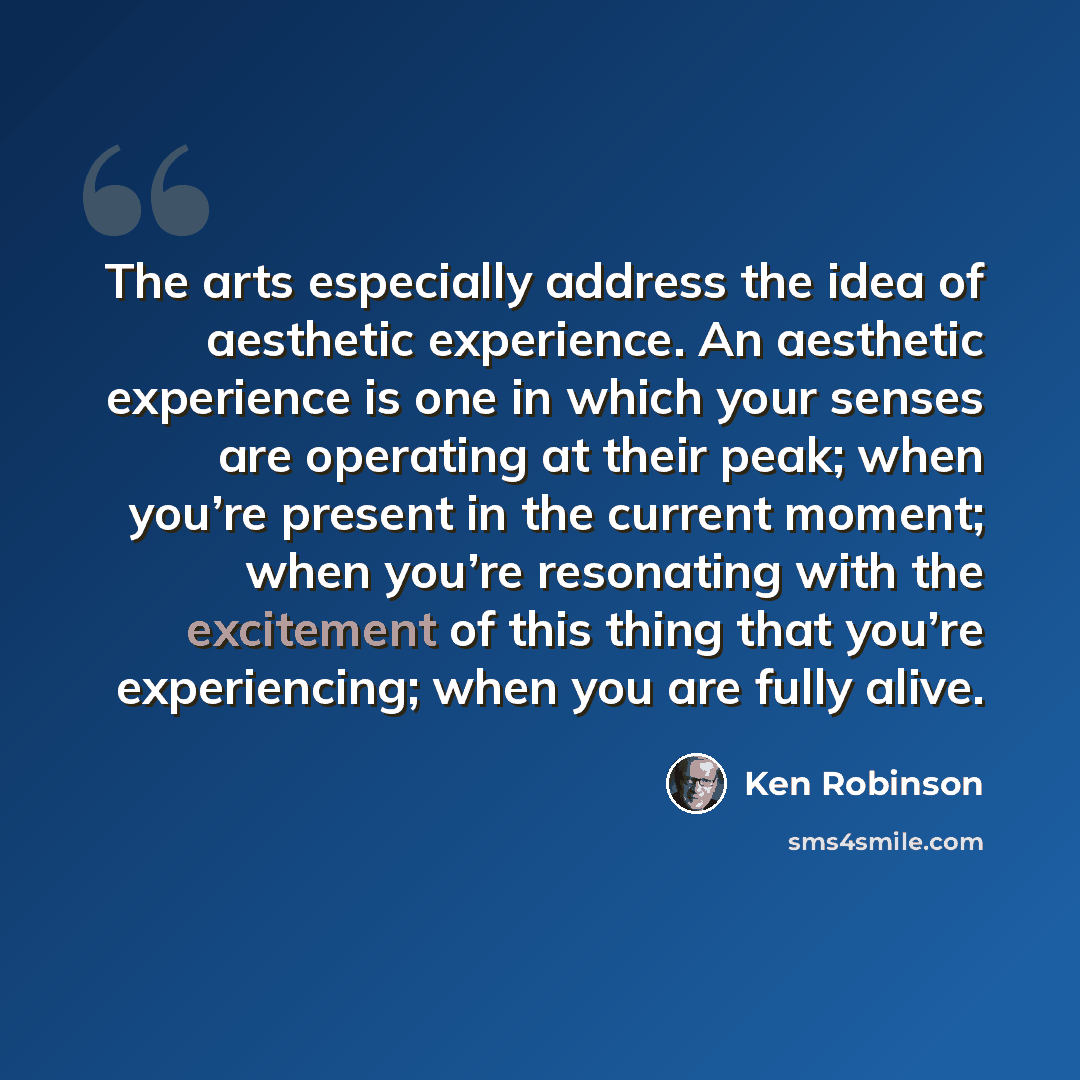 “The arts especially address the idea of aesthetic experience. An aesthetic experience is one in which your senses are operating at their peak; when you’re present in the current moment; when you’re resonating with the excitement of this thing that you’re experiencing; when you are fully alive.” quote by Ken Robinson
