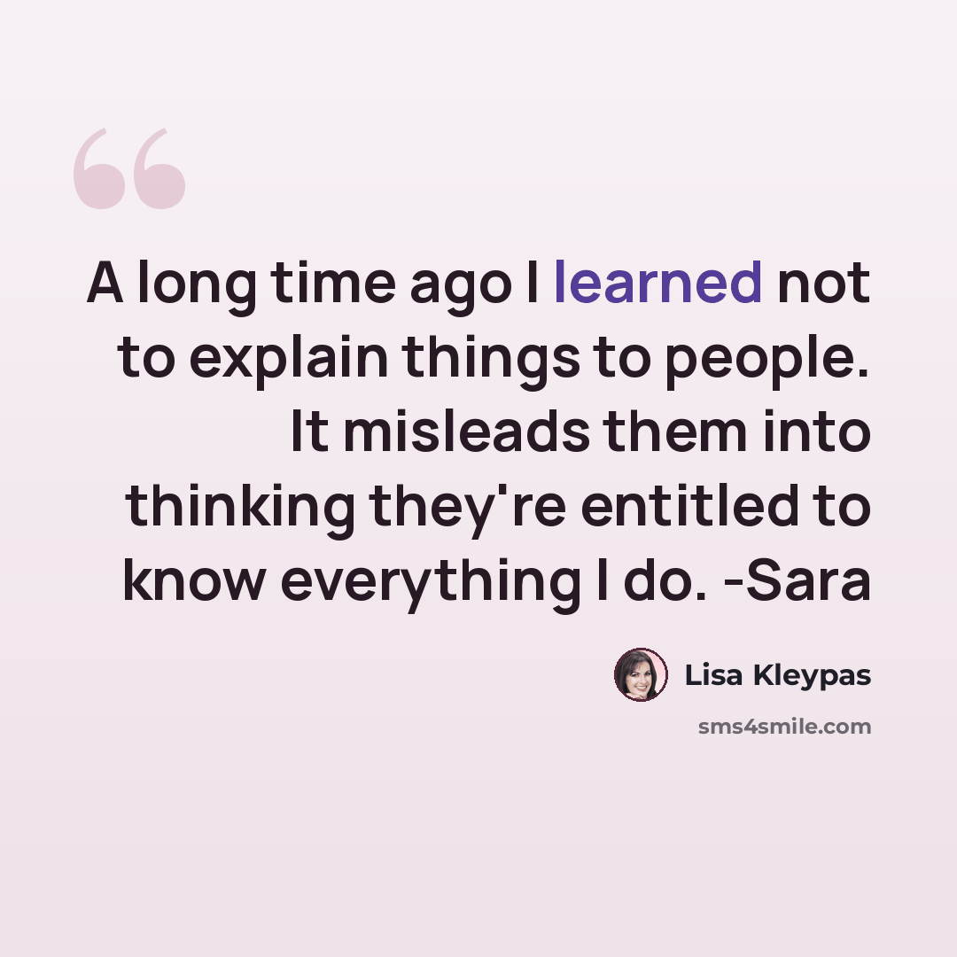 “A long time ago I learned not to explain things to people. It misleads them into thinking they're entitled to know everything I do. -Sara” quote by Lisa Kleypas