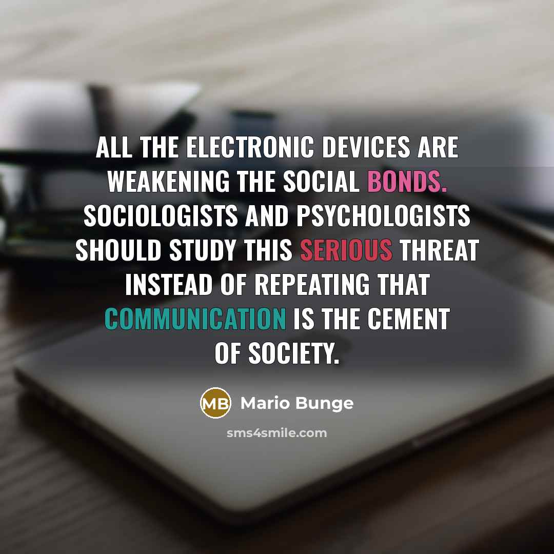 “All the electronic devices are weakening the social bonds. Sociologists and psychologists should study this serious threat instead of repeating that communication is the cement of society.” quote by Mario Bunge