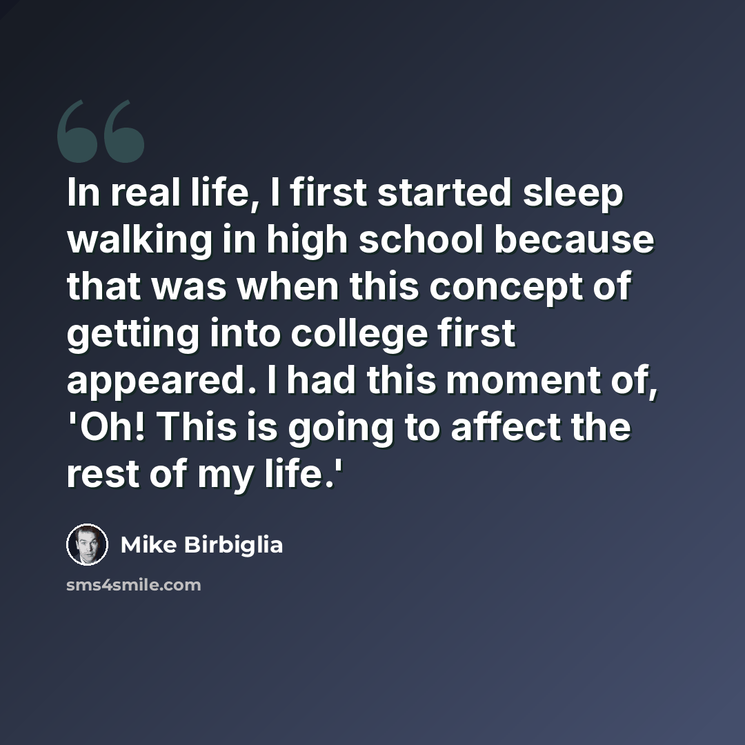 “In real life, I first started sleep walking in high school because that was when this concept of getting into college first appeared. I had this moment of, 'Oh! This is going to affect the rest of my life.'” quote by Mike Birbiglia