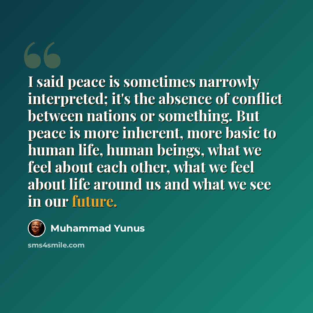 “I said peace is sometimes narrowly interpreted; it's the absence of conflict between nations or something. But peace is more inherent, more basic to human life, human beings, what we feel about each other, what we feel about life around us and what we see in our future.” quote by Muhammad Yunus