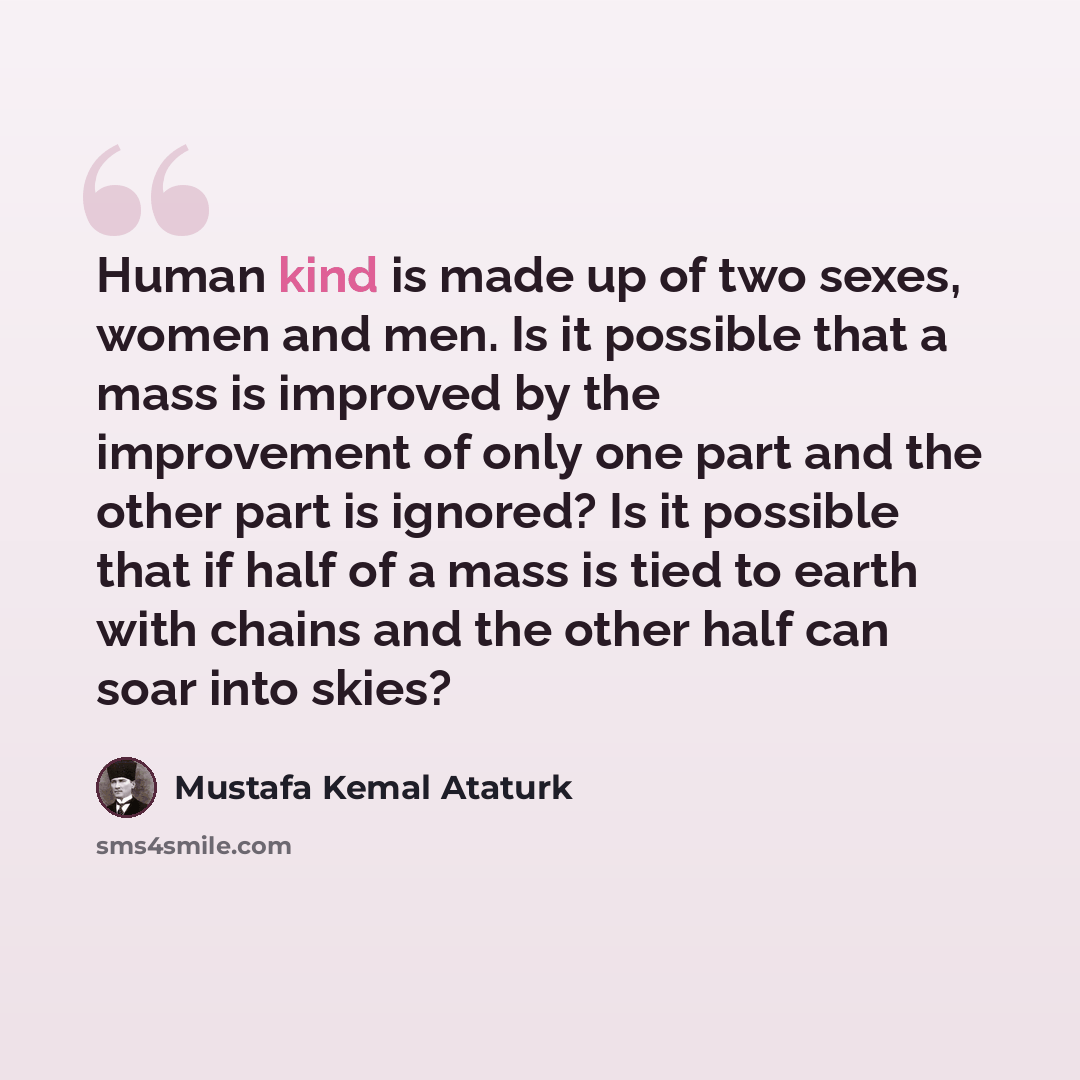 “Human kind is made up of two sexes, women and men. Is it possible that a mass is improved by the improvement of only one part and the other part is ignored? Is it possible that if half of a mass is tied to earth with chains and the other half can soar into skies?” quote by Mustafa Kemal Ataturk