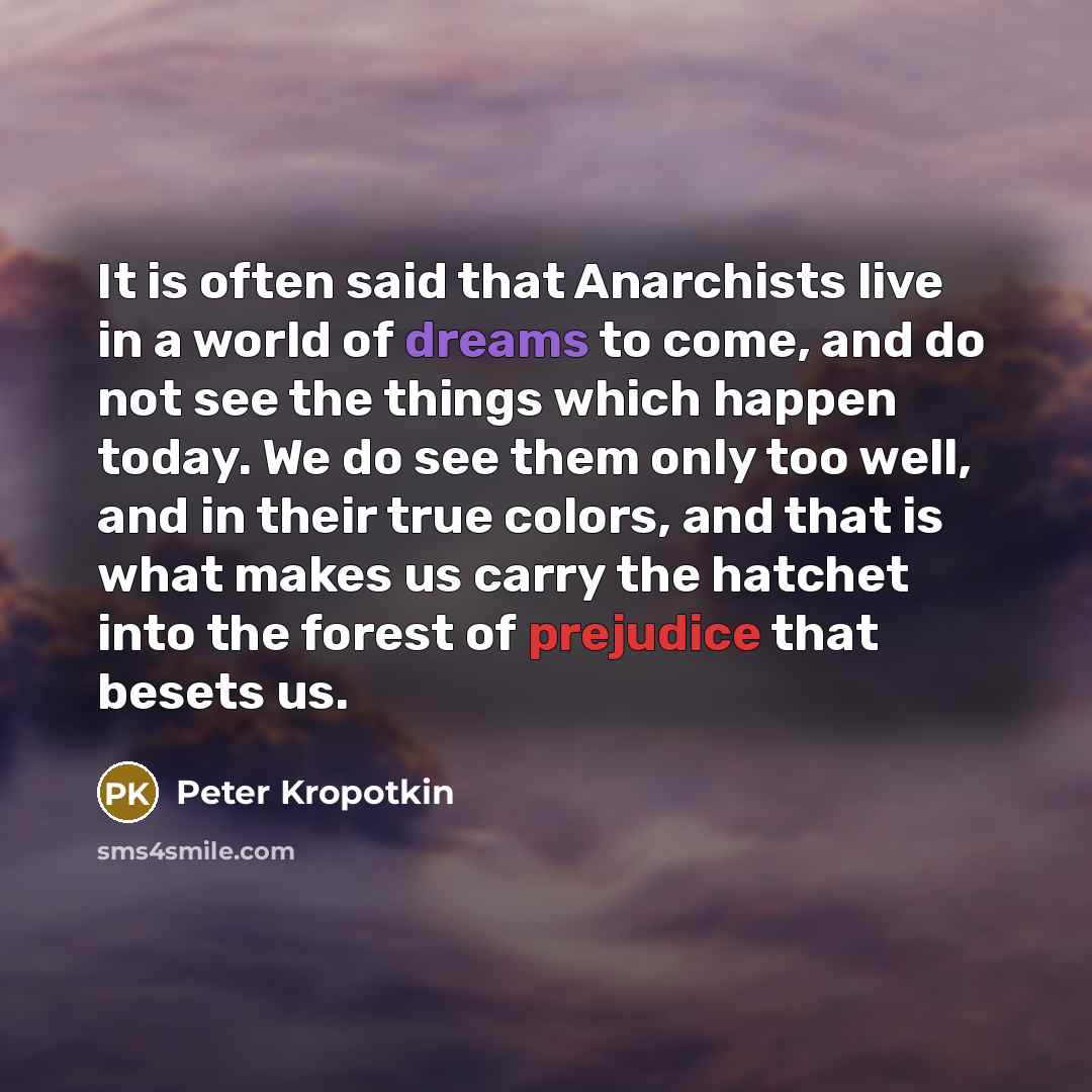 “It is often said that Anarchists live in a world of dreams to come, and do not see the things which happen today. We do see them only too well, and in their true colors, and that is what makes us carry the hatchet into the forest of prejudice that besets us.” quote by Peter Kropotkin