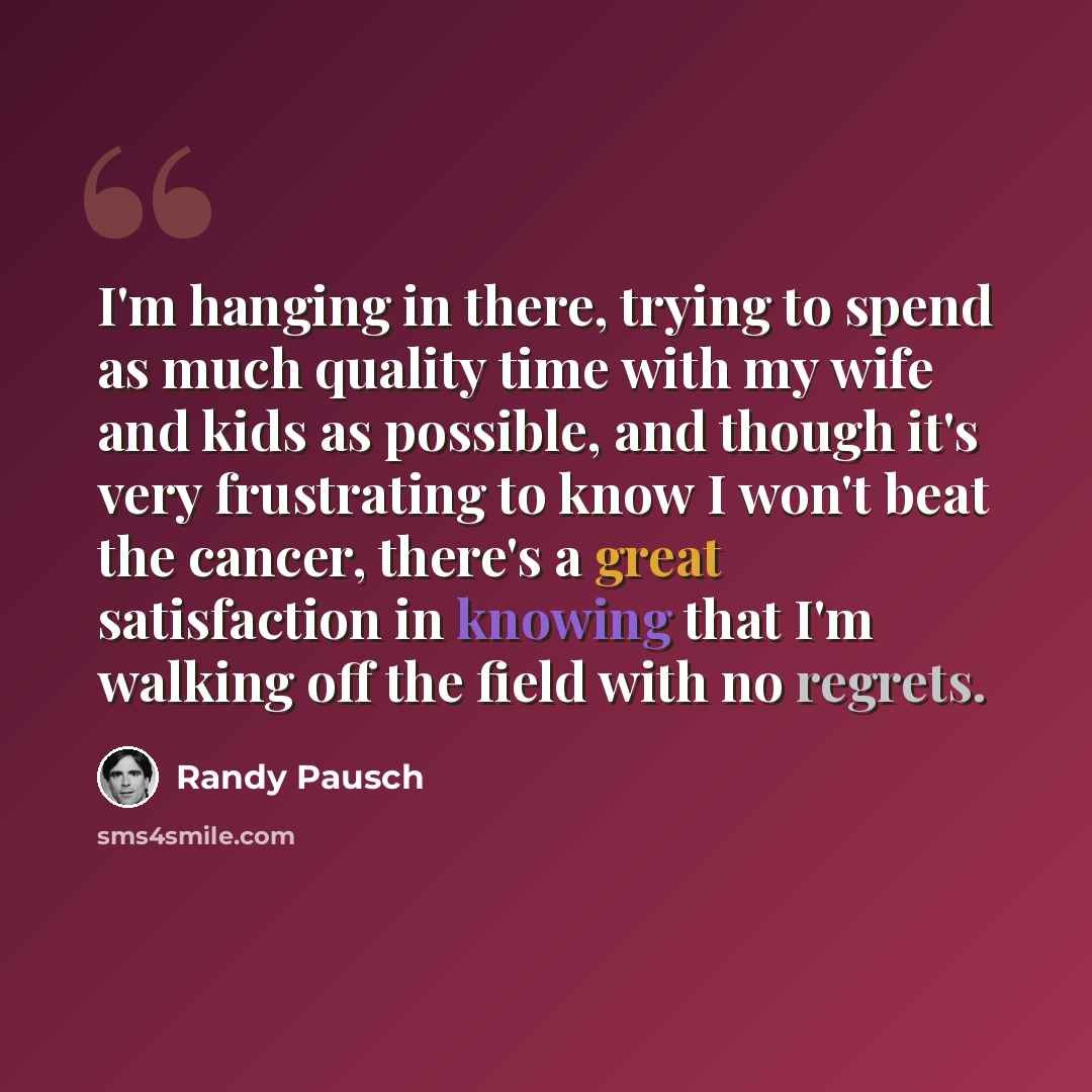 “I'm hanging in there, trying to spend as much quality time with my wife and kids as possible, and though it's very frustrating to know I won't beat the cancer, there's a great satisfaction in knowing that I'm walking off the field with no regrets.” quote by Randy Pausch