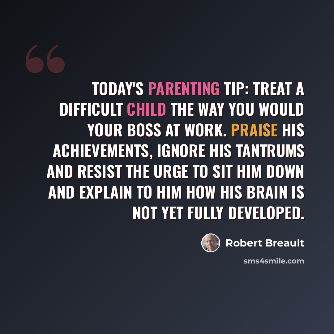 “Today's Parenting Tip: Treat a difficult child the way you would your boss at work. Praise his achievements, ignore his tantrums and resist the urge to sit him down and explain to him how his brain is not yet fully developed.” quote by Robert Breault