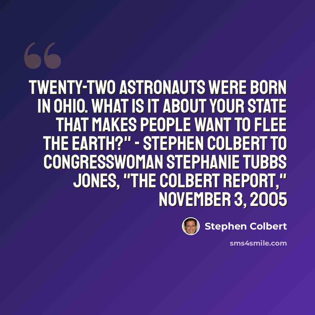 “Twenty-two astronauts were born in Ohio. What is it about your state that makes people want to flee the Earth?" - Stephen Colbert to Congresswoman Stephanie Tubbs Jones, "The Colbert Report," November 3, 2005” quote by Stephen Colbert
