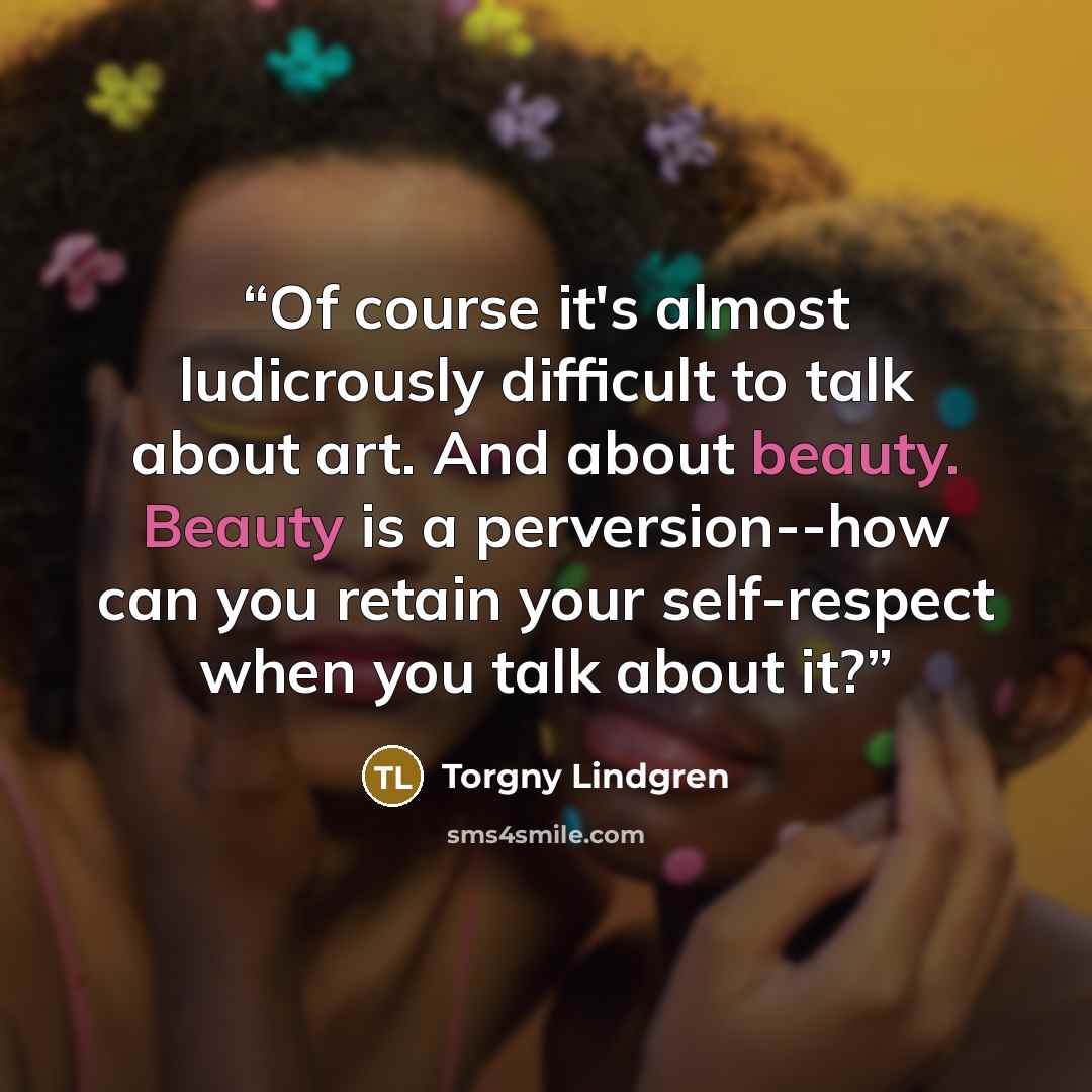 “Of course it's almost ludicrously difficult to talk about art. And about beauty. Beauty is a perversion--how can you retain your self-respect when you talk about it?” quote by Torgny Lindgren