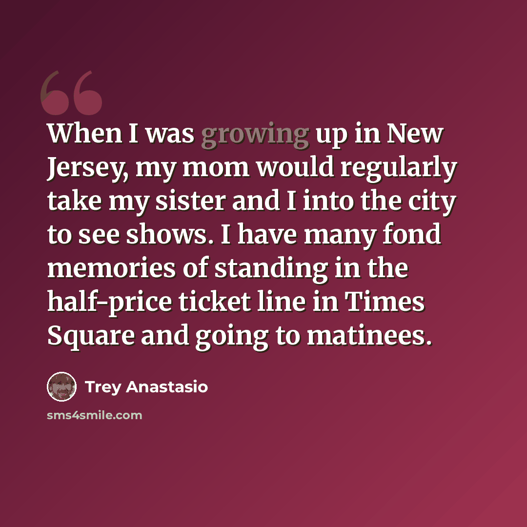 “When I was growing up in New Jersey, my mom would regularly take my sister and I into the city to see shows. I have many fond memories of standing in the half-price ticket line in Times Square and going to matinees.” quote by Trey Anastasio